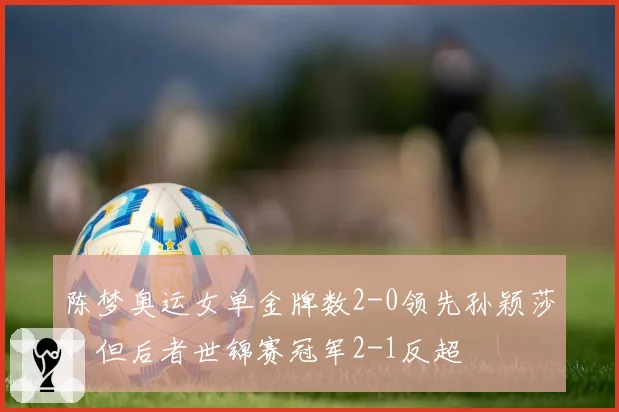 陈梦奥运女单金牌数2-0领先孙颖莎，但后者世锦赛冠军2-1反超