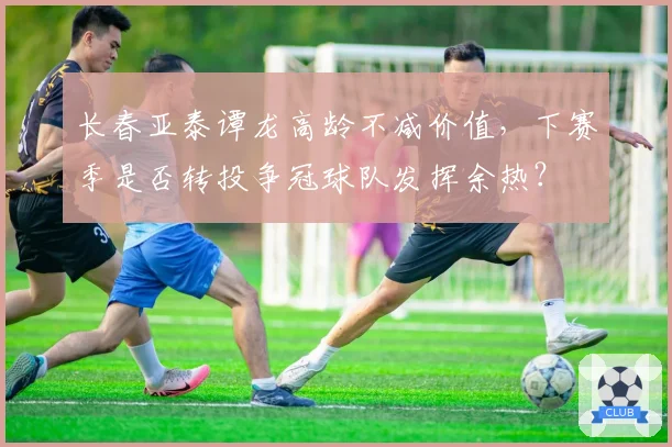 长春亚泰谭龙高龄不减价值，下赛季是否转投争冠球队发挥余热？