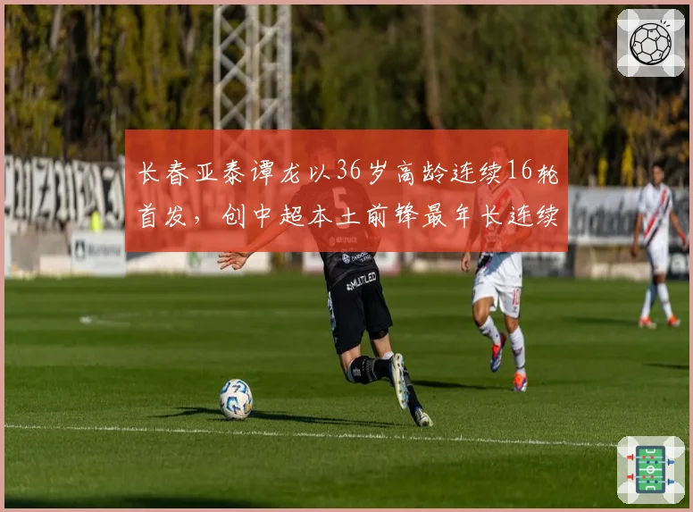 长春亚泰谭龙以36岁高龄连续16轮首发,创中超本土前锋最年长连续首发纪录