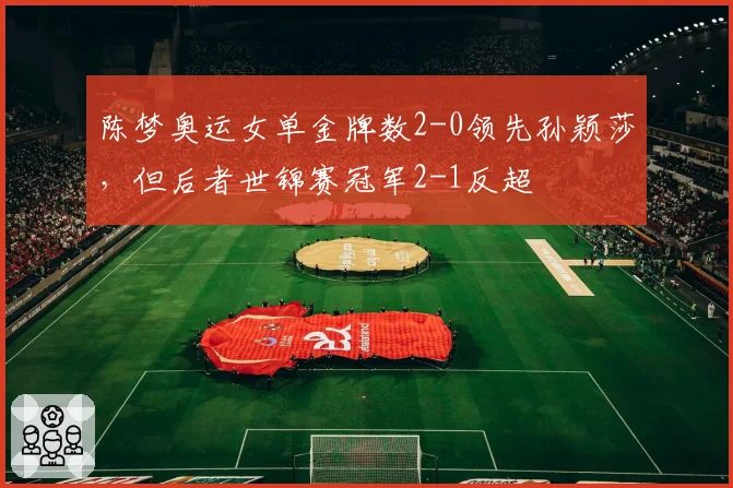陈梦奥运女单金牌数2-0领先孙颖莎,但后者世锦赛冠军2-1反超