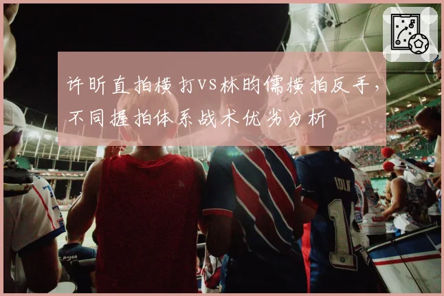 许昕直拍横打vs林昀儒横拍反手,不同握拍体系战术优劣分析