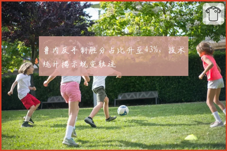 鲁内反手制胜分占比升至43%，技术统计揭示蜕变轨迹