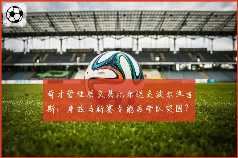 奇才管理层交易比尔送走波尔津吉斯,库兹马新赛季能否带队突围?