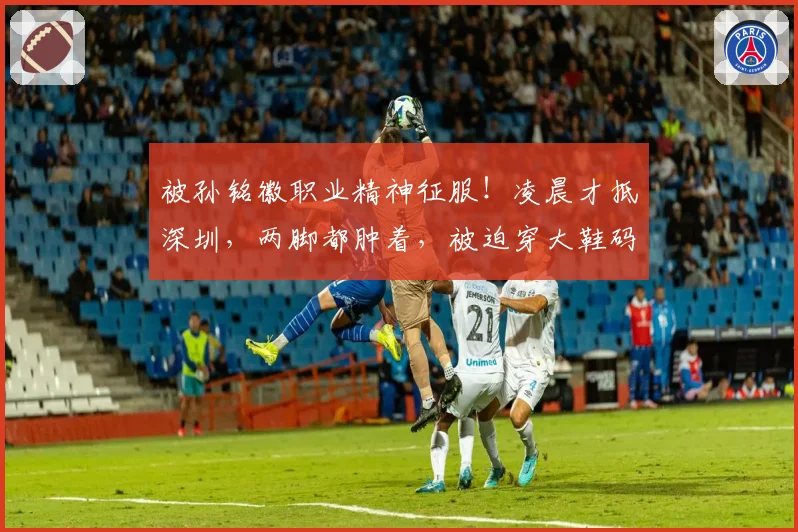 被孙铭徽职业精神征服！凌晨才抵深圳，两脚都肿着，被迫穿大鞋码