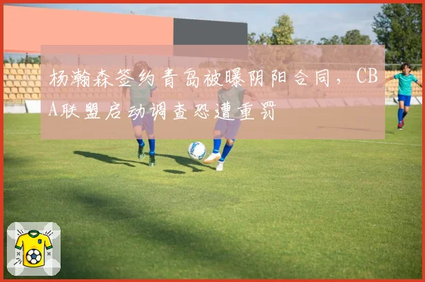 杨瀚森签约青岛被曝阴阳合同,CBA联盟启动调查恐遭重罚
