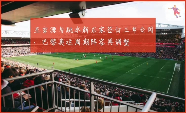 王宗源与跳水新东家签订三年合同，巴黎奥运周期阵容再调整