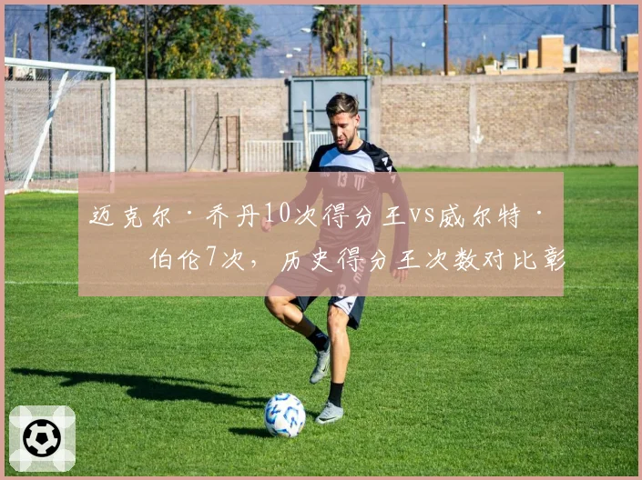 迈克尔·乔丹10次得分王vs威尔特·张伯伦7次，历史得分王次数对比彰显统治力
