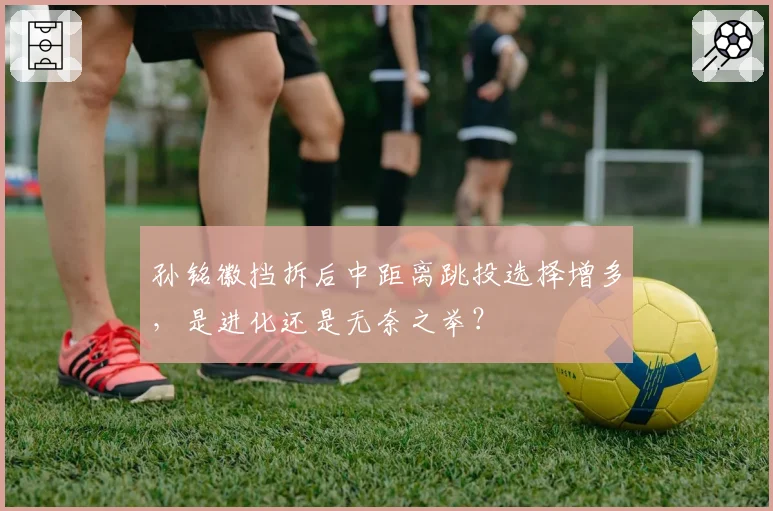 孙铭徽挡拆后中距离跳投选择增多，是进化还是无奈之举？
