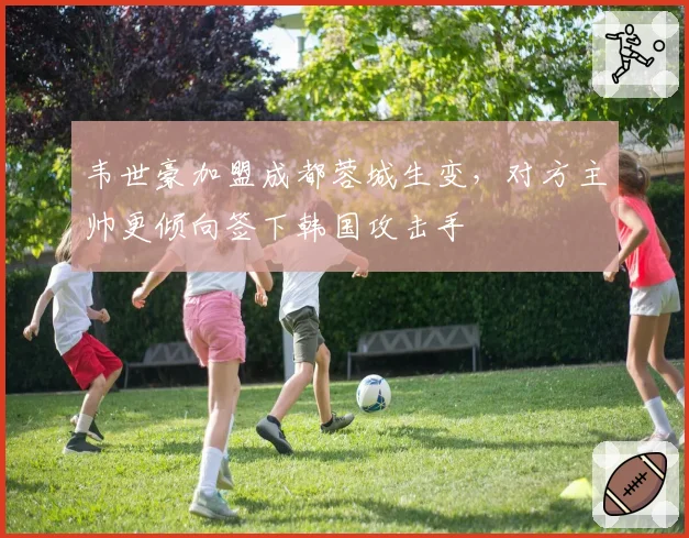 韦世豪加盟成都蓉城生变，对方主帅更倾向签下韩国攻击手