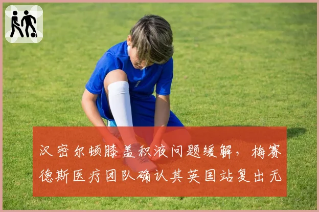 汉密尔顿膝盖积液问题缓解，梅赛德斯医疗团队确认其英国站复出无虞
