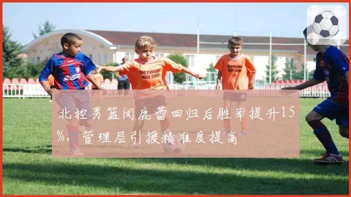 北控男篮闵鹿蕾回归后胜率提升15%，管理层引援精准度提高