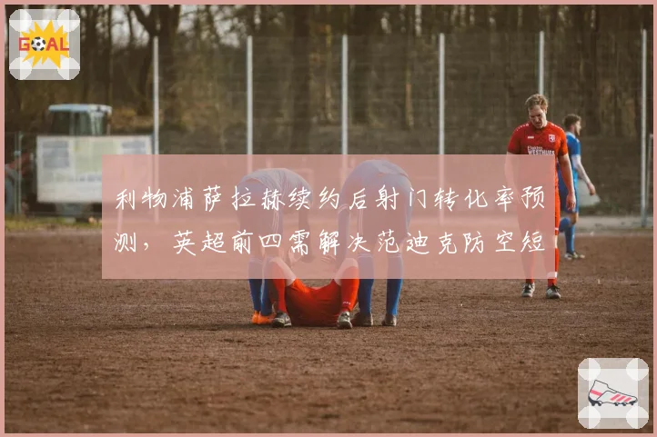 利物浦萨拉赫续约后射门转化率预测，英超前四需解决范迪克防空短板