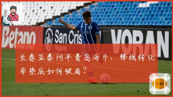 长春亚泰闷平青岛海牛，锋线转化率垫底如何破局？