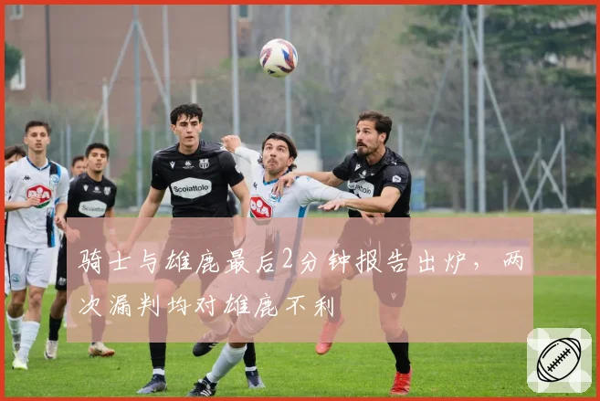 骑士与雄鹿最后2分钟报告出炉,两次漏判均对雄鹿不利