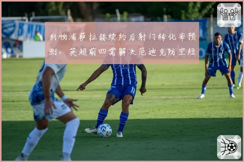 利物浦萨拉赫续约后射门转化率预测,英超前四需解决范迪克防空短板