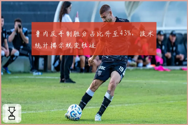 鲁内反手制胜分占比升至43%，技术统计揭示蜕变轨迹